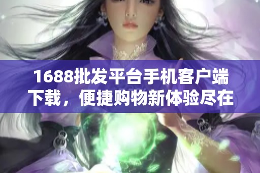 1688批发平台手机客户端下载，便捷购物新体验尽在掌握