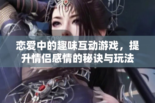 恋爱中的趣味互动游戏，提升情侣感情的秘诀与玩法