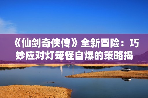 《仙剑奇侠传》全新冒险：巧妙应对灯笼怪自爆的策略揭秘与攻略分析