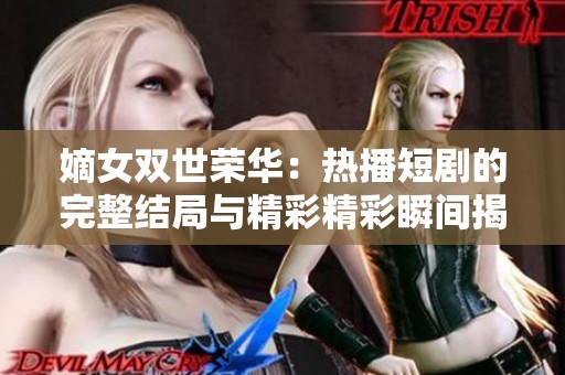 嫡女双世荣华：热播短剧的完整结局与精彩精彩瞬间揭晓