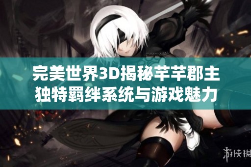 完美世界3D揭秘芊芊郡主独特羁绊系统与游戏魅力