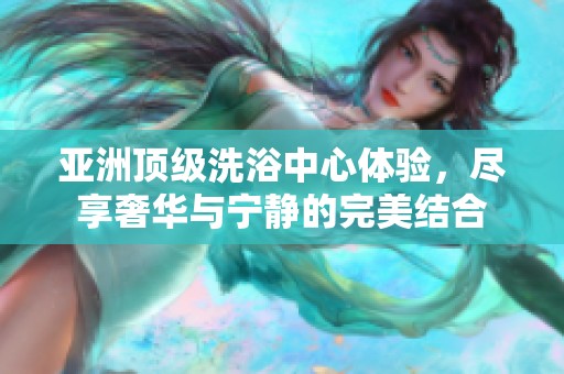 亚洲顶级洗浴中心体验，尽享奢华与宁静的完美结合