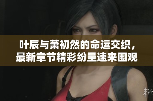 叶辰与萧初然的命运交织，最新章节精彩纷呈速来围观！