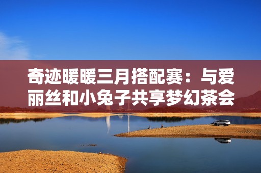 奇迹暖暖三月搭配赛：与爱丽丝和小兔子共享梦幻茶会之旅