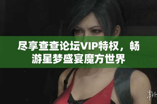 尽享查查论坛VIP特权，畅游星梦盛宴魔方世界