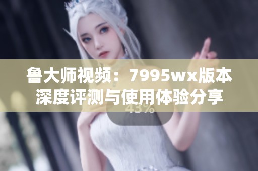 鲁大师视频：7995wx版本深度评测与使用体验分享