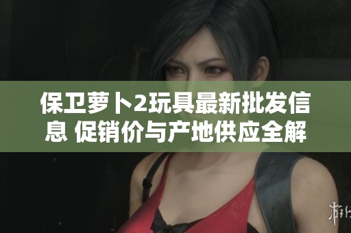 保卫萝卜2玩具最新批发信息 促销价与产地供应全解析