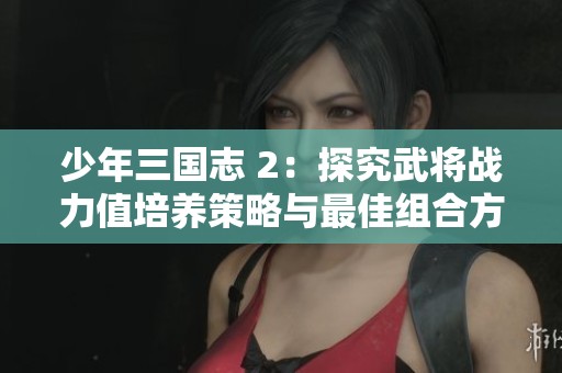 少年三国志 2：探究武将战力值培养策略与最佳组合方法