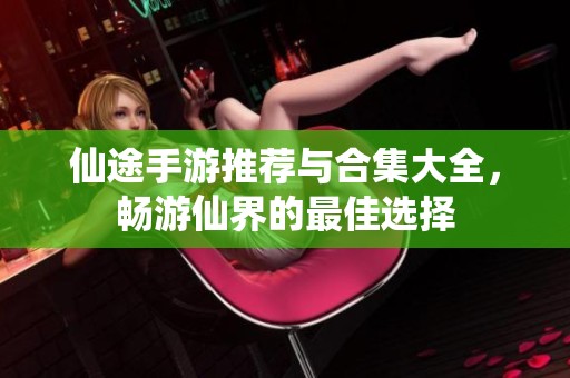 仙途手游推荐与合集大全，畅游仙界的最佳选择