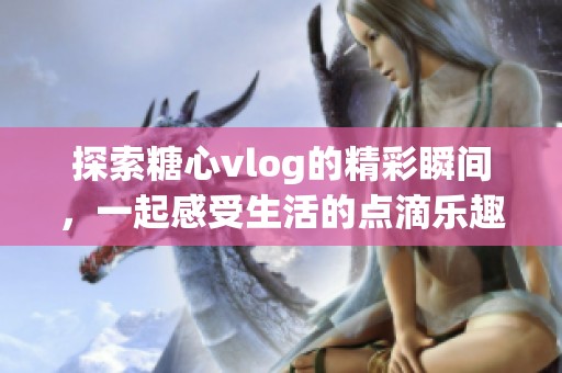 探索糖心vlog的精彩瞬间，一起感受生活的点滴乐趣