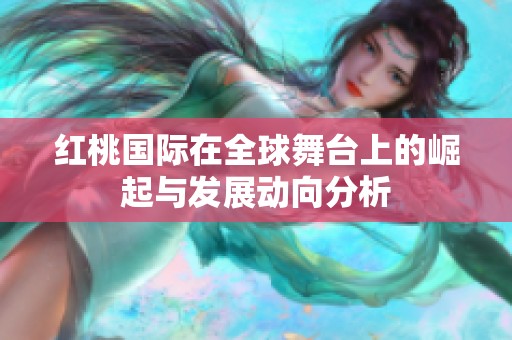 红桃国际在全球舞台上的崛起与发展动向分析