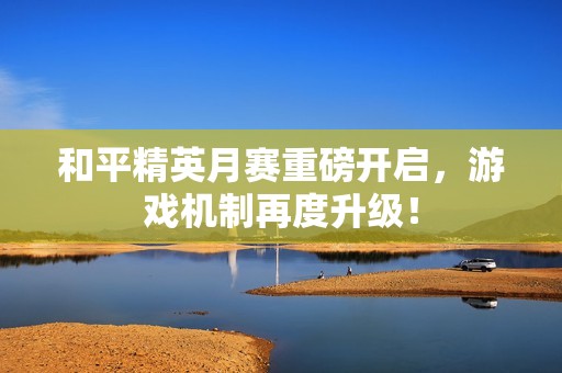 和平精英月赛重磅开启，游戏机制再度升级！