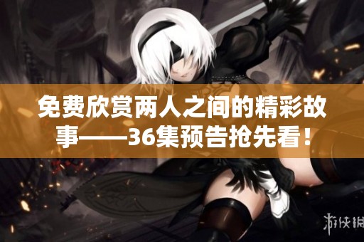 免费欣赏两人之间的精彩故事——36集预告抢先看！