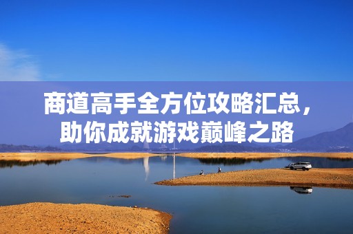 商道高手全方位攻略汇总，助你成就游戏巅峰之路