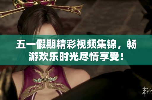 五一假期精彩视频集锦，畅游欢乐时光尽情享受！