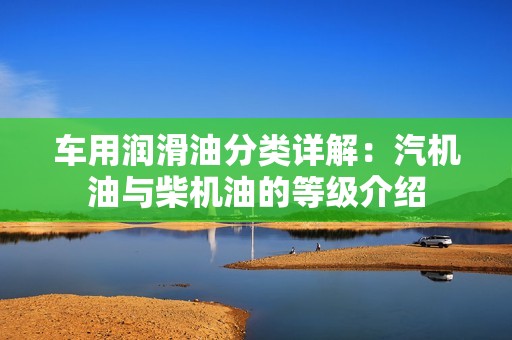 车用润滑油分类详解：汽机油与柴机油的等级介绍