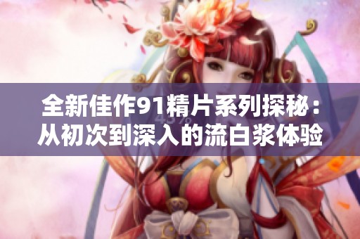 全新佳作91精片系列探秘：从初次到深入的流白浆体验