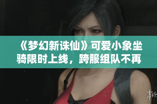 《梦幻新诛仙》可爱小象坐骑限时上线，跨服组队不再愁