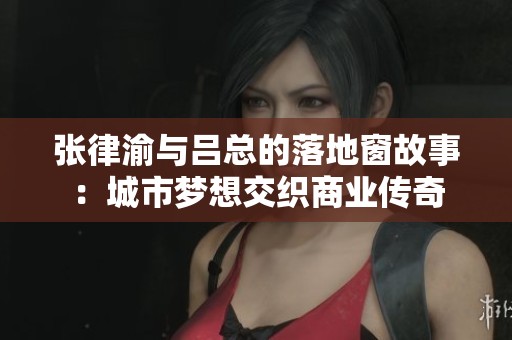 张律渝与吕总的落地窗故事：城市梦想交织商业传奇