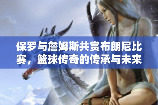 保罗与詹姆斯共赏布朗尼比赛，篮球传奇的传承与未来之路