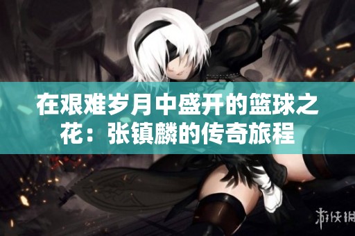 在艰难岁月中盛开的篮球之花：张镇麟的传奇旅程