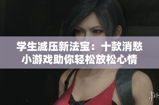 学生减压新法宝：十款消愁小游戏助你轻松放松心情
