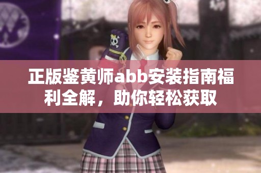 正版鉴黄师abb安装指南福利全解，助你轻松获取
