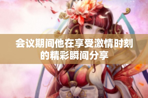 会议期间他在享受激情时刻的精彩瞬间分享