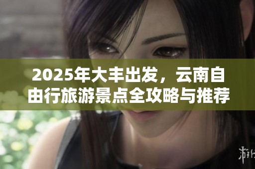 2025年大丰出发，云南自由行旅游景点全攻略与推荐