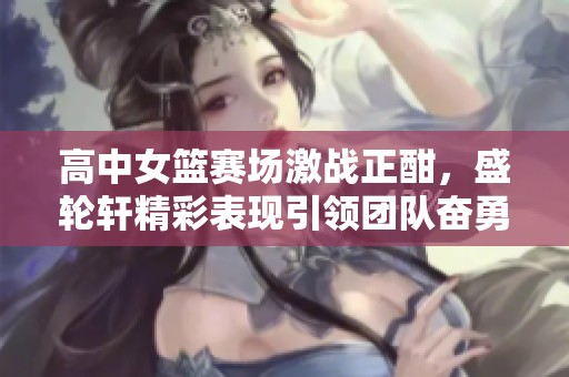 高中女篮赛场激战正酣，盛轮轩精彩表现引领团队奋勇争先