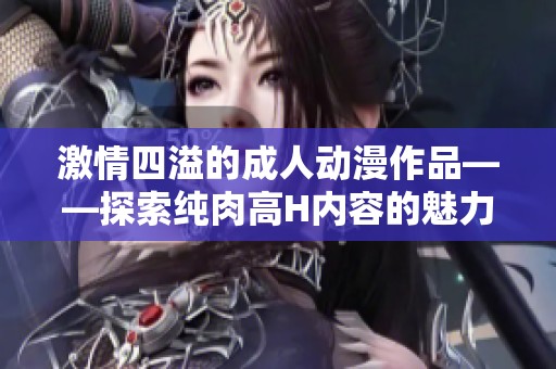 激情四溢的成人动漫作品——探索纯肉高H内容的魅力与艺术性