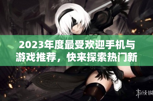 2023年度最受欢迎手机与游戏推荐，快来探索热门新品与经典之作