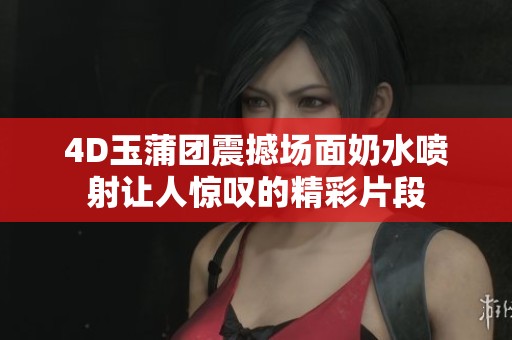 4D玉蒲团震撼场面奶水喷射让人惊叹的精彩片段
