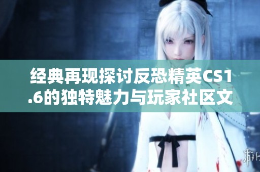 经典再现探讨反恐精英CS1.6的独特魅力与玩家社区文化