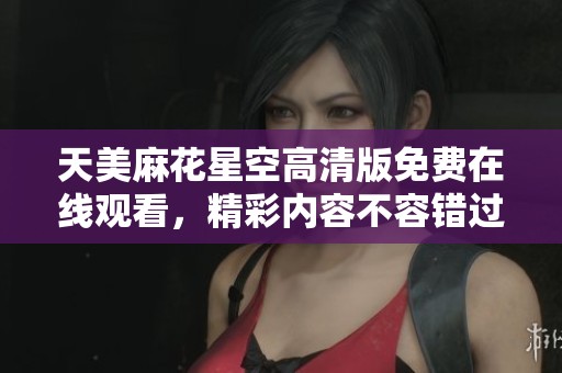 天美麻花星空高清版免费在线观看，精彩内容不容错过