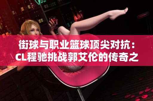 街球与职业篮球顶尖对抗：CL程驰挑战郭艾伦的传奇之战