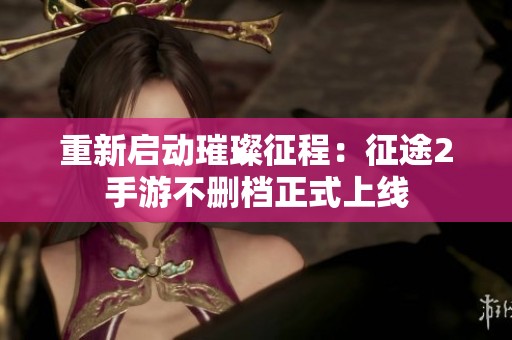 重新启动璀璨征程：征途2手游不删档正式上线