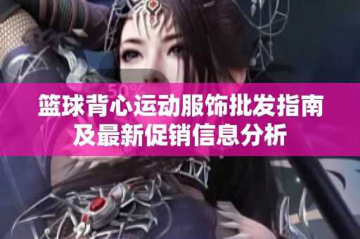 篮球背心运动服饰批发指南及最新促销信息分析