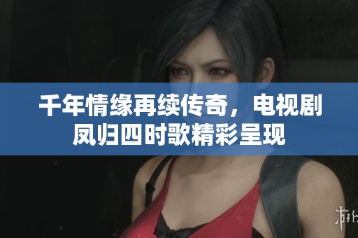 千年情缘再续传奇，电视剧凤归四时歌精彩呈现