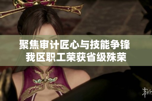 聚焦审计匠心与技能争锋 我区职工荣获省级殊荣