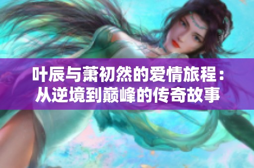 叶辰与萧初然的爱情旅程：从逆境到巅峰的传奇故事