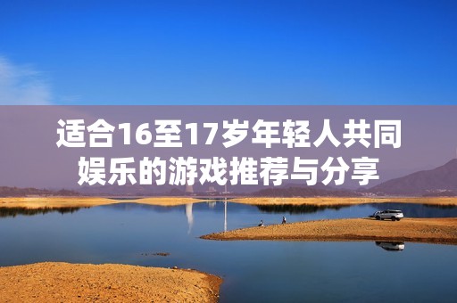 适合16至17岁年轻人共同娱乐的游戏推荐与分享