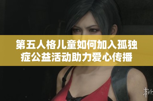 第五人格儿童如何加入孤独症公益活动助力爱心传播