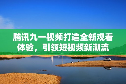 腾讯九一视频打造全新观看体验，引领短视频新潮流