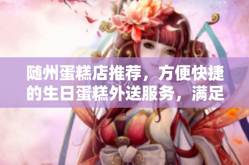随州蛋糕店推荐，方便快捷的生日蛋糕外送服务，满足您的订购需求