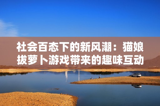 社会百态下的新风潮：猫娘拔萝卜游戏带来的趣味互动体验