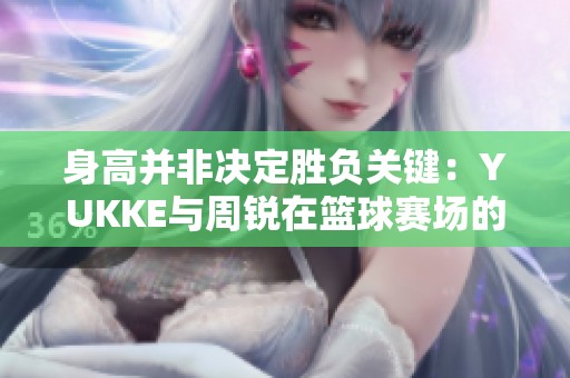 身高并非决定胜负关键：YUKKE与周锐在篮球赛场的传奇对决