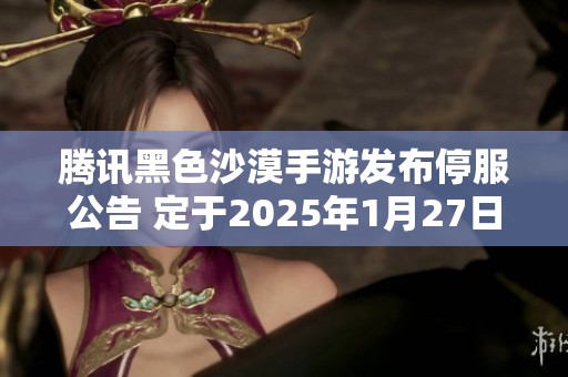 腾讯黑色沙漠手游发布停服公告 定于2025年1月27日结束服务