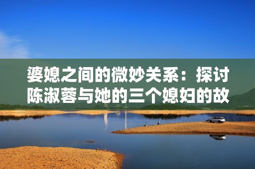 婆媳之间的微妙关系：探讨陈淑蓉与她的三个媳妇的故事