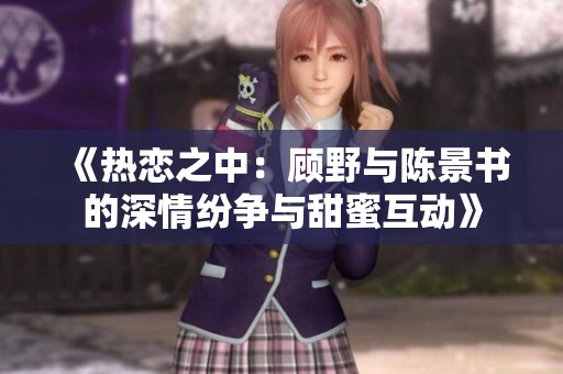 《热恋之中：顾野与陈景书的深情纷争与甜蜜互动》